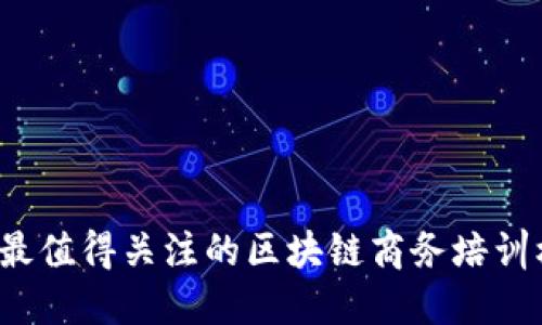 2023年最值得关注的区块链商务培训机构推荐