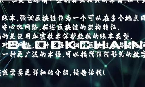 区块链在英语中常被称为“Blockchain”，但是它还有一些别称或相关的术语，以下是一些常见的区块链别称及相关术语：

1. **Distributed Ledger**：分布式账本，强调区块链作为一个可以在多个地点同步数据的系统。
2. **Decentralized Network**：去中心化网络，描述区块链的架构特征。
3. **Crypto Ledger**：加密账本，指的是使用加密技术保护数据的账本类型。
4. **Peer-to-Peer Network**：点对点网络，这种术语强调了区块链参与者之间直接交互的特性。
5. **Digital Ledger**：数字账本，是一种更广泛的术语，可以指代任何形式的数字记录系统，包括但不限于区块链。

如果您对区块链有更具体的关注领域或需要更详细的介绍，请告诉我！